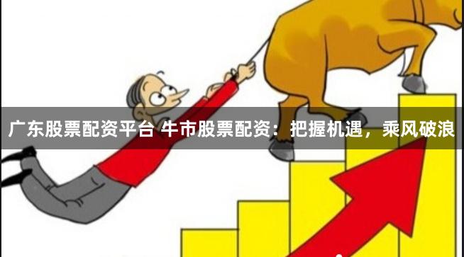广东股票配资平台 牛市股票配资：把握机遇，乘风破浪