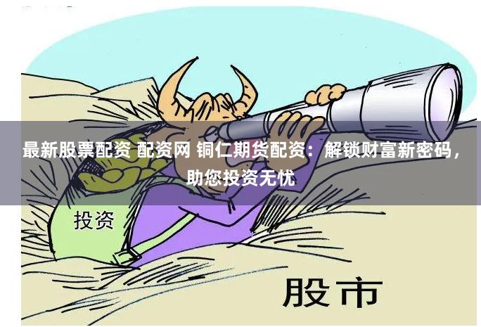 最新股票配资 配资网 铜仁期货配资：解锁财富新密码，助您投资无忧