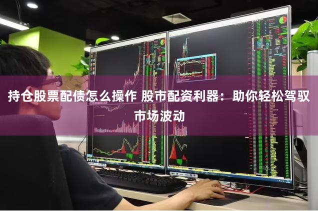 持仓股票配债怎么操作 股市配资利器：助你轻松驾驭市场波动